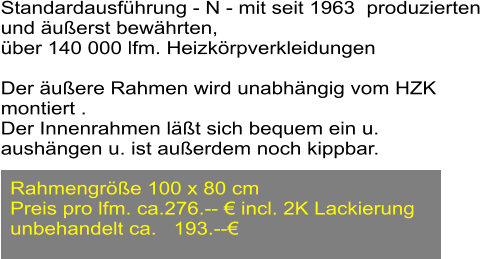 Standardausfhrung - N - mit seit 1963  produzierten  und uerst bewhrten,  ber 140 000 lfm. Heizkrpverkleidungen  Der uere Rahmen wird unabhngig vom HZK  montiert . Der Innenrahmen lt sich bequem ein u.  aushngen u. ist auerdem noch kippbar.   Rahmengre 100 x 80 cm  Preis pro lfm. ca.276.--  incl. 2K Lackierung unbehandelt ca.   193.--