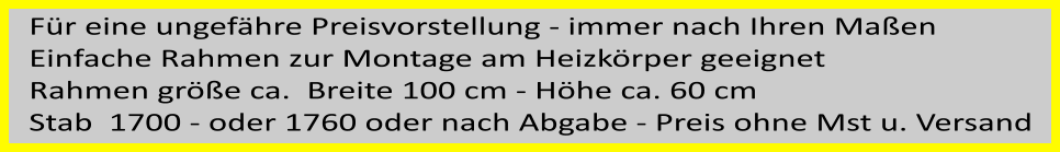 Für eine ungefähre Preisvorstellung - immer nach Ihren Maßen  Einfache Rahmen zur Montage am Heizkörper geeignet Rahmen größe ca.  Breite 100 cm - Höhe ca. 60 cm Stab  1700 - oder 1760 oder nach Abgabe - Preis ohne Mst u. Versand
