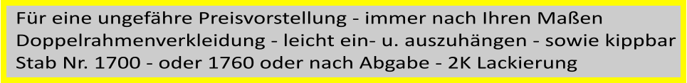 Für eine ungefähre Preisvorstellung - immer nach Ihren Maßen  Doppelrahmenverkleidung - leicht ein- u. auszuhängen - sowie kippbar Stab Nr. 1700 - oder 1760 oder nach Abgabe - 2K Lackierung