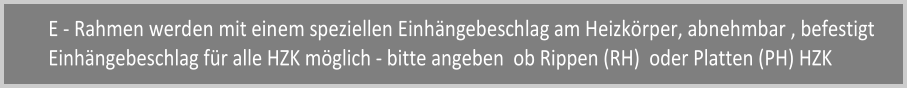 E - Rahmen werden mit einem speziellen Einhngebeschlag am Heizkrper, abnehmbar , befestigt Einhngebeschlag fr alle HZK mglich - bitte angeben  ob Rippen (RH)  oder Platten (PH) HZK