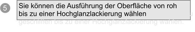 5 Sie knnen die Ausfhrung der Oberflche von roh bis zu einer Hochglanzlackierung whlen knnen die Au  geschliffen bis zu einer Hochglanzlackierung whlen.