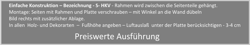 Einfache Konstruktion  Bezeichnung - S- HKV - Rahmen wird zwischen die Seitenteile gehngt. Montage: Seiten mit Rahmen und Platte verschrauben  mit Winkel an die Wand dbeln   Bild rechts mit zustzlicher Ablage. In allen  Holz- und Dekorarten    Fuhhe angeben  Luftausla  unter der Platte bercksichtigen - 3-4 cm Preiswerte Ausfhrung