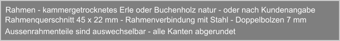 Rahmen - kammergetrocknetes Erle oder Buchenholz natur - oder nach Kundenangabe  Rahmenquerschnitt 45 x 22 mm - Rahmenverbindung mit Stahl - Doppelbolzen 7 mm Aussenrahmenteile sind auswechselbar - alle Kanten abgerundet