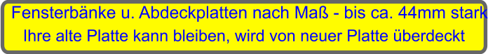 Fensterbnke u. Abdeckplatten nach Ma - bis ca. 44mm stark Ihre alte Platte kann bleiben, wird von neuer Platte berdeckt