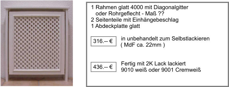 1 Rahmen glatt 4000 mit Diagonalgitter    oder Rohrgeflecht - Ma ?? 2 Seitenteile mit Einhngebeschlag  1 Abdeckplatte glatt  		     in unbehandelt zum Selbstlackieren	                     ( MdF ca. 22mm )		             Fertig mit 2K Lack lackiert       9010 wei oder 9001 Cremwei 316.--   436.-- 