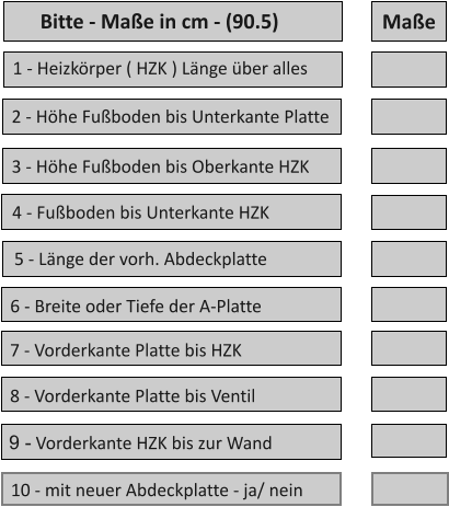 10 - mit neuer Abdeckplatte - ja/ nein 1 - Heizkrper ( HZK ) Lnge ber alles 2 - Hhe Fuboden bis Unterkante Platte 5 - Lnge der vorh. Abdeckplatte 4 - Fuboden bis Unterkante HZK 3 - Hhe Fuboden bis Oberkante HZK 6 - Breite oder Tiefe der A-Platte  9 - Vorderkante HZK bis zur Wand  8 - Vorderkante Platte bis Ventil  7 - Vorderkante Platte bis HZK   Mae Bitte - Mae in cm - (90.5)