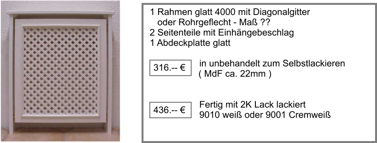 1 Rahmen glatt 4000 mit Diagonalgitter    oder Rohrgeflecht - Ma ?? 2 Seitenteile mit Einhngebeschlag  1 Abdeckplatte glatt  		     in unbehandelt zum Selbstlackieren	                     ( MdF ca. 22mm )		             Fertig mit 2K Lack lackiert       9010 wei oder 9001 Cremwei 316.--   436.-- 