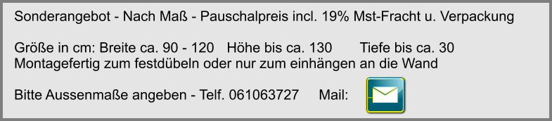 Sonderangebot - Nach Ma - Pauschalpreis incl. 19% Mst-Fracht u. Verpackung  Gre in cm: Breite ca. 90 - 120	Hhe bis ca. 130 	Tiefe bis ca. 30 Montagefertig zum festdbeln oder nur zum einhngen an die Wand   Bitte Aussenmae angeben - Telf. 061063727     Mail: