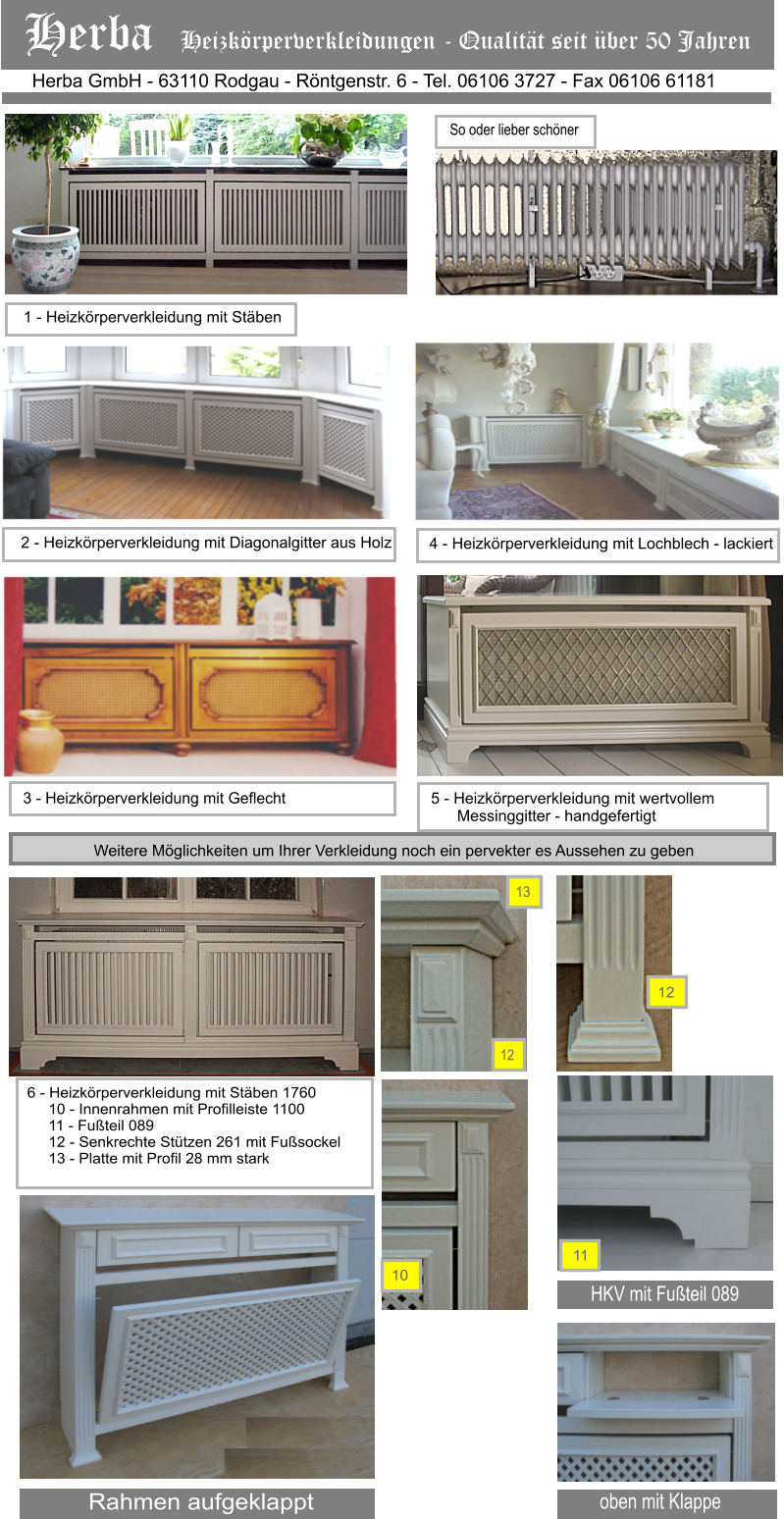 12 HKV mit Futeil 089 11 12 13 Rahmen aufgeklappt oben mit Klappe Herba GmbH - 63110 Rodgau - Rntgenstr. 6 - Tel. 06106 3727 - Fax 06106 61181 Herba   Heizkrperverkleidungen - Qualitt seit ber 50 Jahren 1 - Heizkrperverkleidung mit Stben 2 - Heizkrperverkleidung mit Diagonalgitter aus Holz 4 - Heizkrperverkleidung mit Lochblech - lackiert  3 - Heizkrperverkleidung mit Geflecht  6 - Heizkrperverkleidung mit Stben 1760      10 - Innenrahmen mit Profilleiste 1100      11 - Futeil 089      12 - Senkrechte Sttzen 261 mit Fusockel      13 - Platte mit Profil 28 mm stark 5 - Heizkrperverkleidung mit wertvollem        Messinggitter - handgefertigt So oder lieber schner W ss ww w W Weitere Mglichkeiten um Ihrer Verkleidung noch ein pervekter es Aussehen zu geben 10