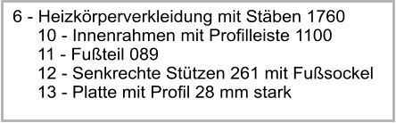 6 - Heizkrperverkleidung mit Stben 1760      10 - Innenrahmen mit Profilleiste 1100      11 - Futeil 089      12 - Senkrechte Sttzen 261 mit Fusockel      13 - Platte mit Profil 28 mm stark